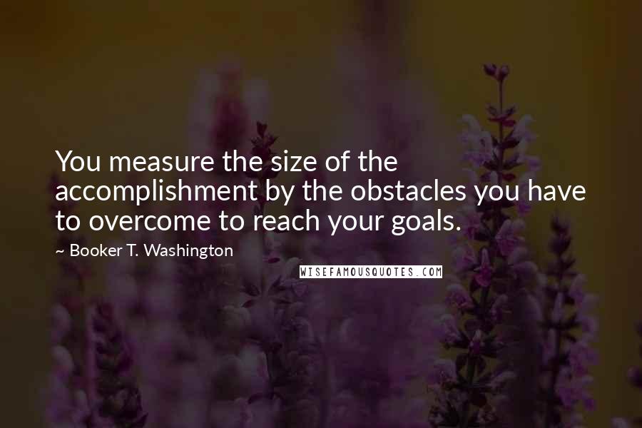 Booker T. Washington Quotes: You measure the size of the accomplishment by the obstacles you have to overcome to reach your goals.
