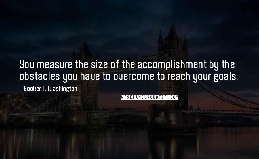 Booker T. Washington Quotes: You measure the size of the accomplishment by the obstacles you have to overcome to reach your goals.