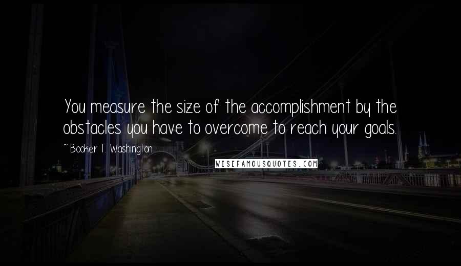 Booker T. Washington Quotes: You measure the size of the accomplishment by the obstacles you have to overcome to reach your goals.