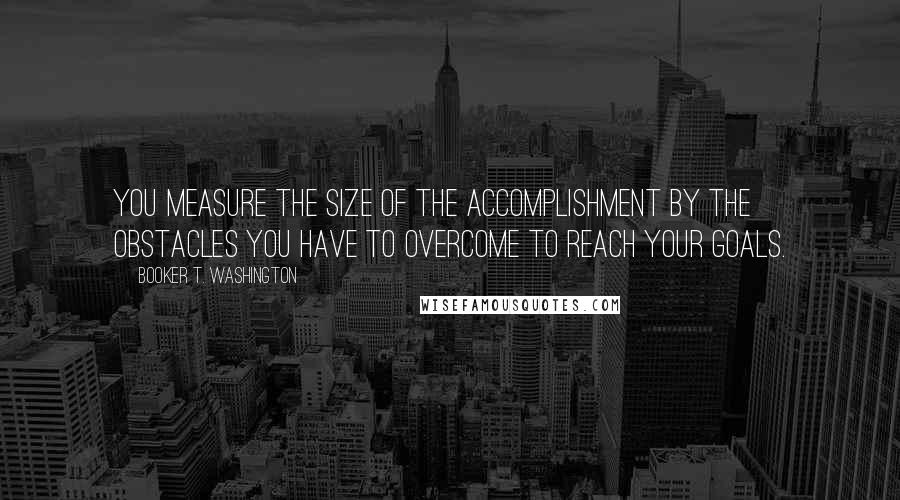 Booker T. Washington Quotes: You measure the size of the accomplishment by the obstacles you have to overcome to reach your goals.