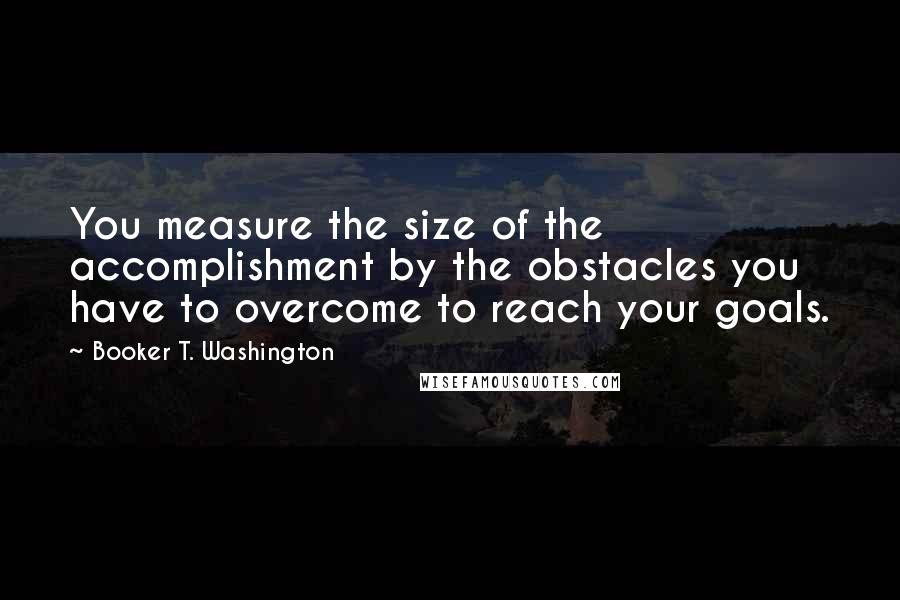 Booker T. Washington Quotes: You measure the size of the accomplishment by the obstacles you have to overcome to reach your goals.