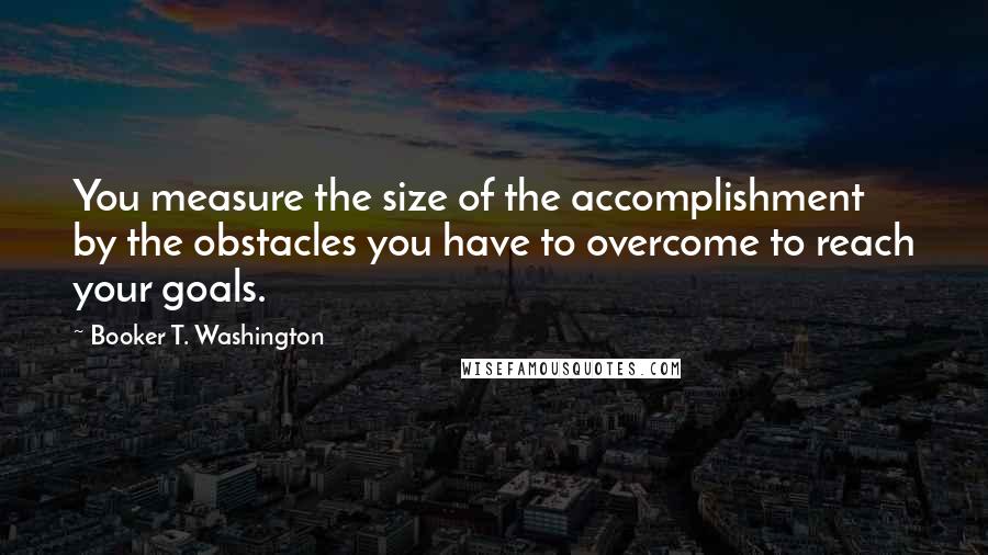 Booker T. Washington Quotes: You measure the size of the accomplishment by the obstacles you have to overcome to reach your goals.