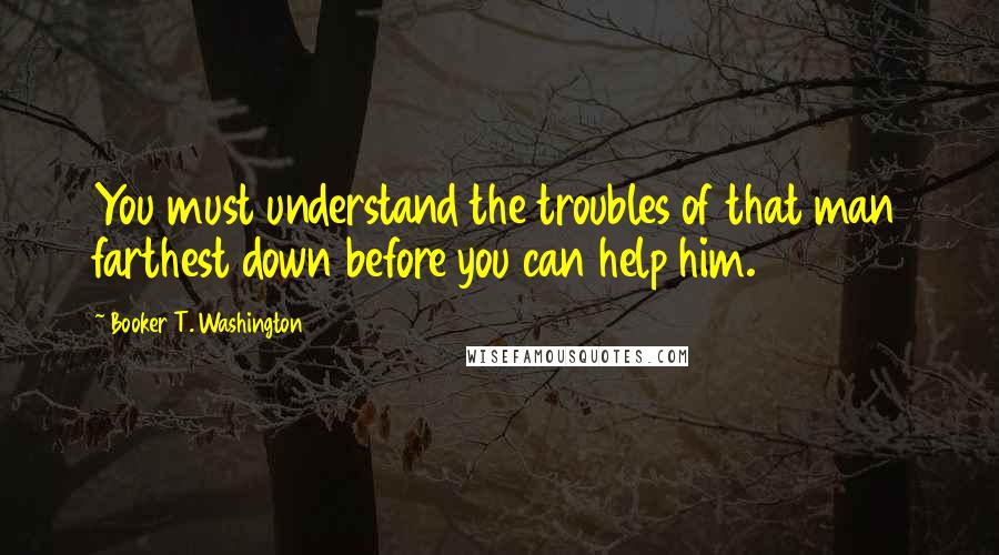 Booker T. Washington Quotes: You must understand the troubles of that man farthest down before you can help him.