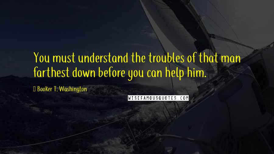 Booker T. Washington Quotes: You must understand the troubles of that man farthest down before you can help him.