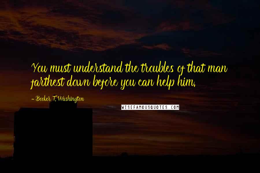 Booker T. Washington Quotes: You must understand the troubles of that man farthest down before you can help him.