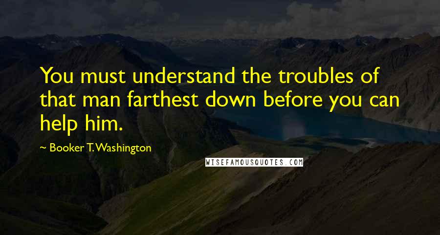 Booker T. Washington Quotes: You must understand the troubles of that man farthest down before you can help him.