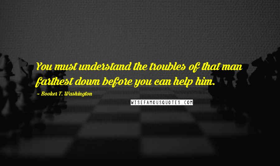 Booker T. Washington Quotes: You must understand the troubles of that man farthest down before you can help him.