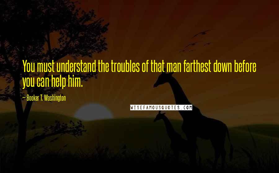 Booker T. Washington Quotes: You must understand the troubles of that man farthest down before you can help him.