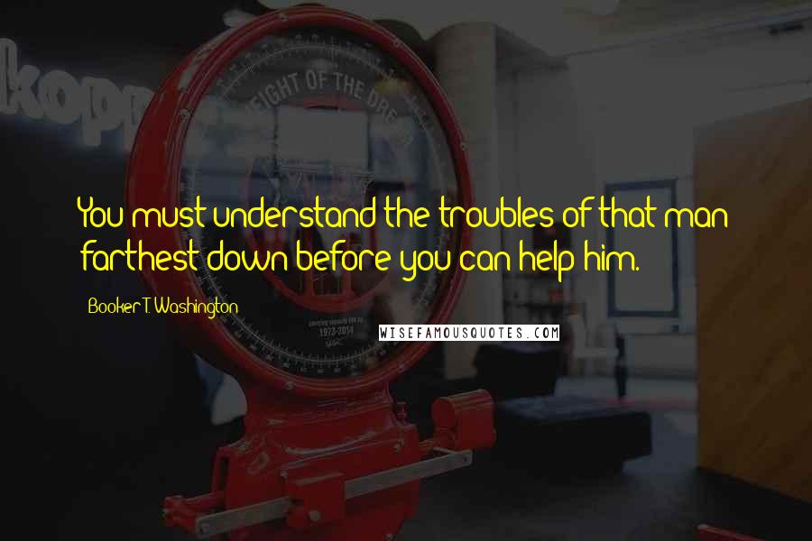 Booker T. Washington Quotes: You must understand the troubles of that man farthest down before you can help him.