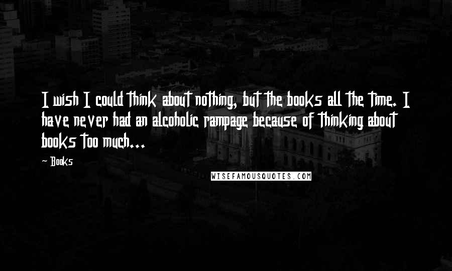 Books Quotes: I wish I could think about nothing, but the books all the time. I have never had an alcoholic rampage because of thinking about books too much...
