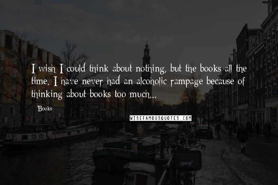 Books Quotes: I wish I could think about nothing, but the books all the time. I have never had an alcoholic rampage because of thinking about books too much...