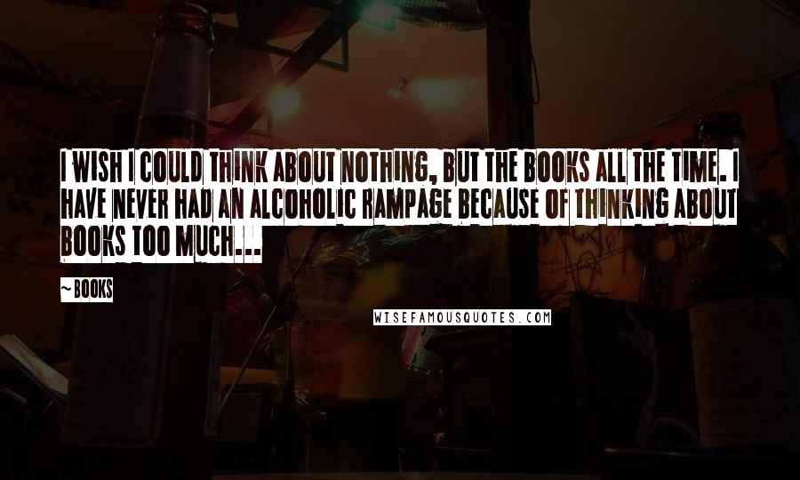 Books Quotes: I wish I could think about nothing, but the books all the time. I have never had an alcoholic rampage because of thinking about books too much...