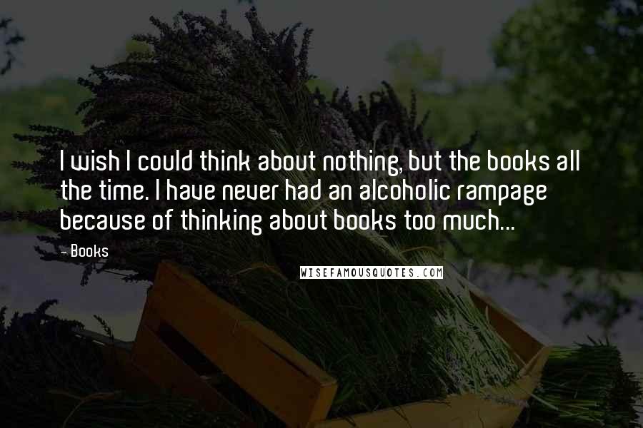 Books Quotes: I wish I could think about nothing, but the books all the time. I have never had an alcoholic rampage because of thinking about books too much...
