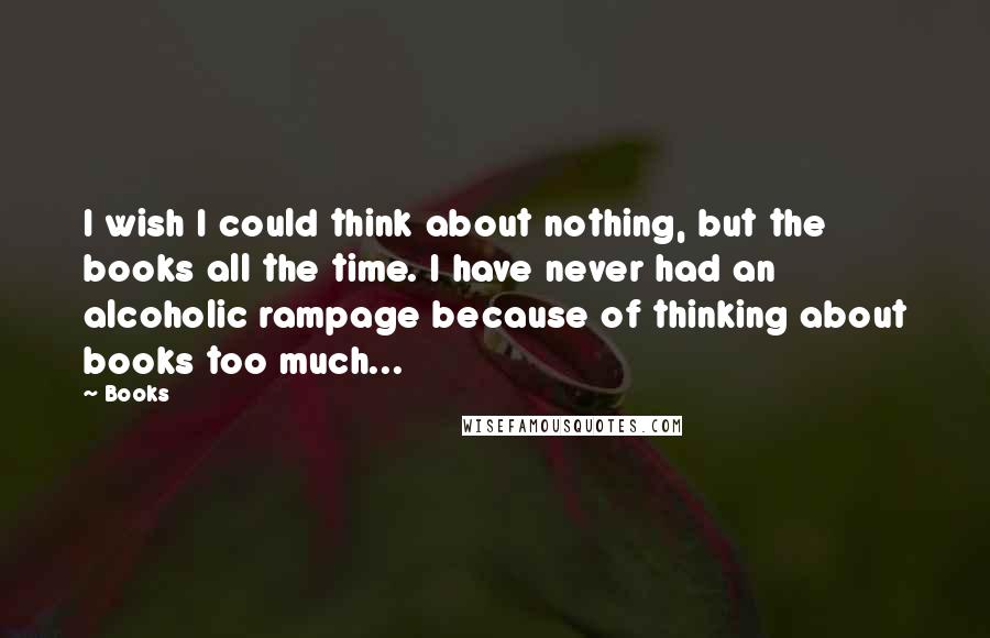 Books Quotes: I wish I could think about nothing, but the books all the time. I have never had an alcoholic rampage because of thinking about books too much...
