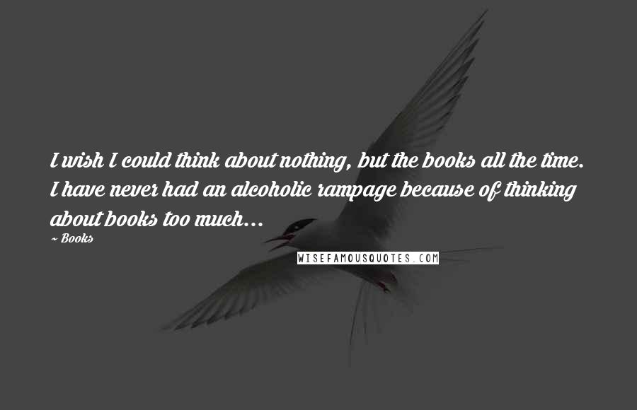 Books Quotes: I wish I could think about nothing, but the books all the time. I have never had an alcoholic rampage because of thinking about books too much...