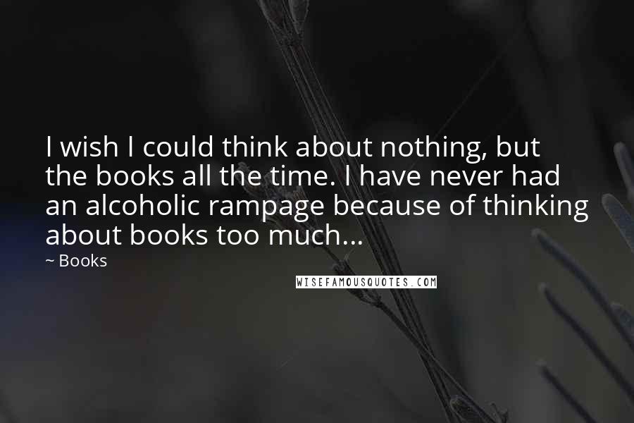 Books Quotes: I wish I could think about nothing, but the books all the time. I have never had an alcoholic rampage because of thinking about books too much...