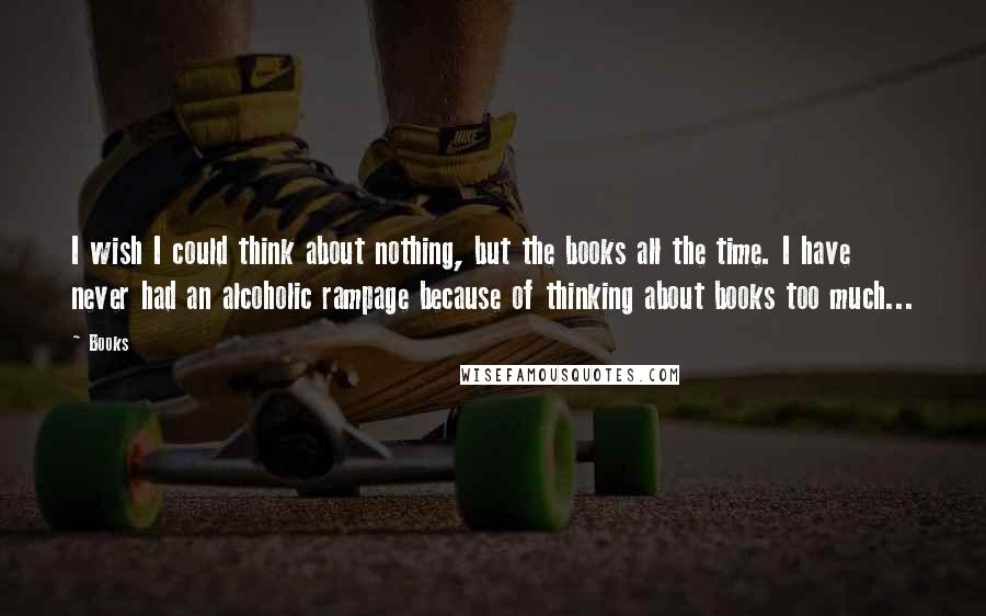 Books Quotes: I wish I could think about nothing, but the books all the time. I have never had an alcoholic rampage because of thinking about books too much...