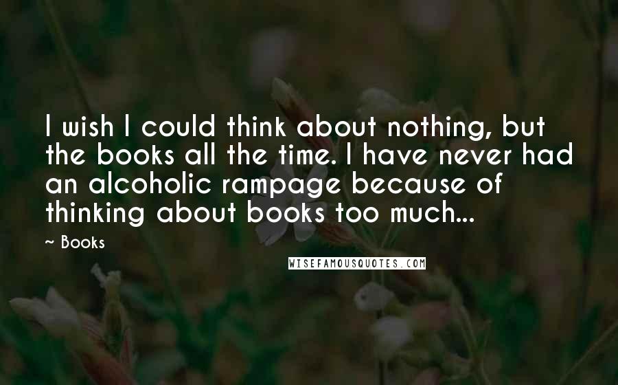 Books Quotes: I wish I could think about nothing, but the books all the time. I have never had an alcoholic rampage because of thinking about books too much...