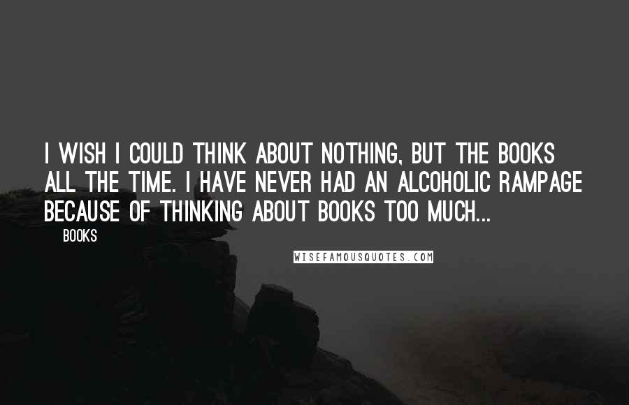 Books Quotes: I wish I could think about nothing, but the books all the time. I have never had an alcoholic rampage because of thinking about books too much...