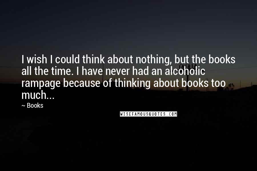 Books Quotes: I wish I could think about nothing, but the books all the time. I have never had an alcoholic rampage because of thinking about books too much...