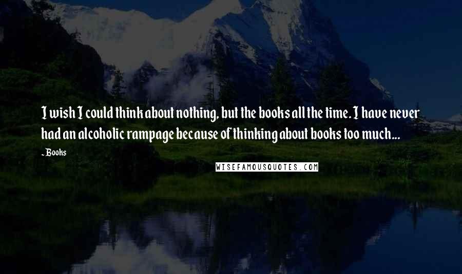 Books Quotes: I wish I could think about nothing, but the books all the time. I have never had an alcoholic rampage because of thinking about books too much...