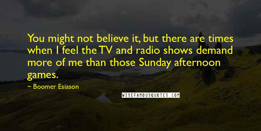 Boomer Esiason Quotes: You might not believe it, but there are times when I feel the TV and radio shows demand more of me than those Sunday afternoon games.