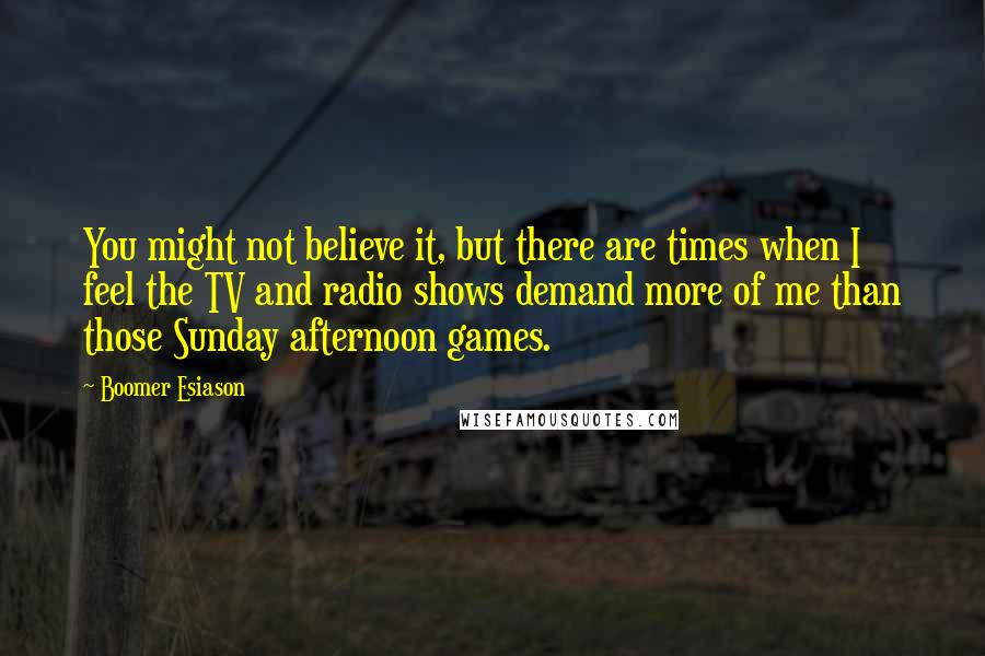 Boomer Esiason Quotes: You might not believe it, but there are times when I feel the TV and radio shows demand more of me than those Sunday afternoon games.