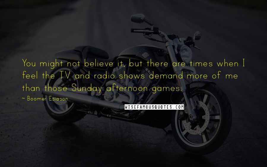 Boomer Esiason Quotes: You might not believe it, but there are times when I feel the TV and radio shows demand more of me than those Sunday afternoon games.