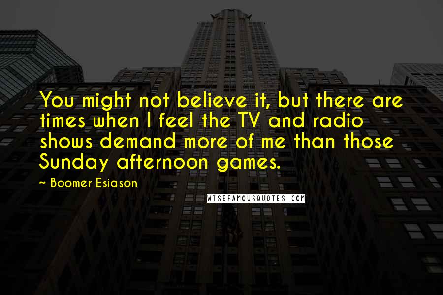 Boomer Esiason Quotes: You might not believe it, but there are times when I feel the TV and radio shows demand more of me than those Sunday afternoon games.