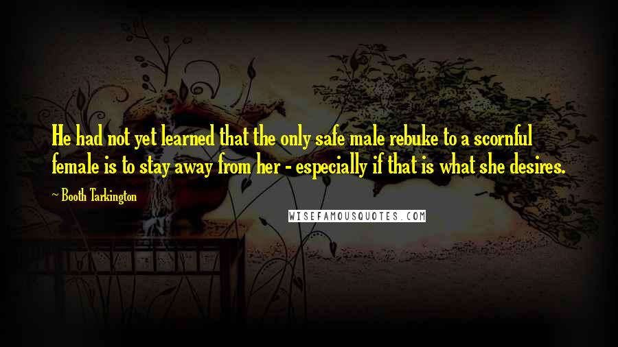 Booth Tarkington Quotes: He had not yet learned that the only safe male rebuke to a scornful female is to stay away from her - especially if that is what she desires.