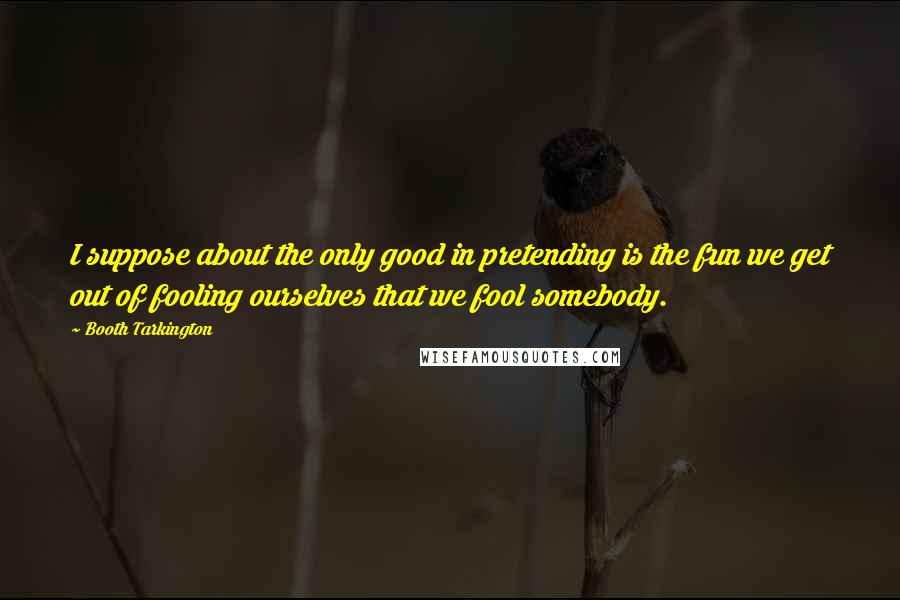 Booth Tarkington Quotes: I suppose about the only good in pretending is the fun we get out of fooling ourselves that we fool somebody.