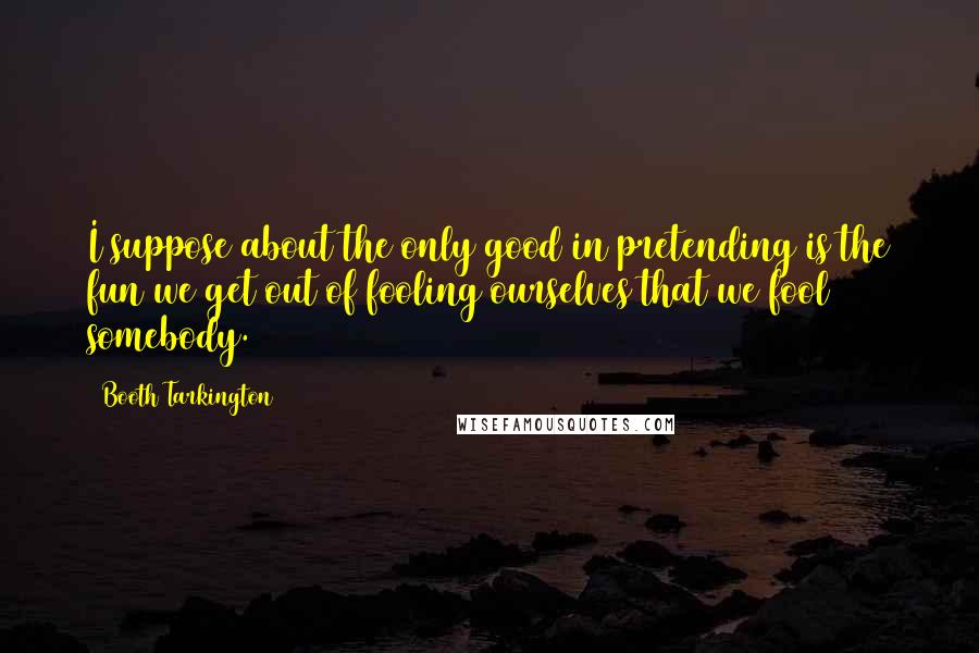 Booth Tarkington Quotes: I suppose about the only good in pretending is the fun we get out of fooling ourselves that we fool somebody.