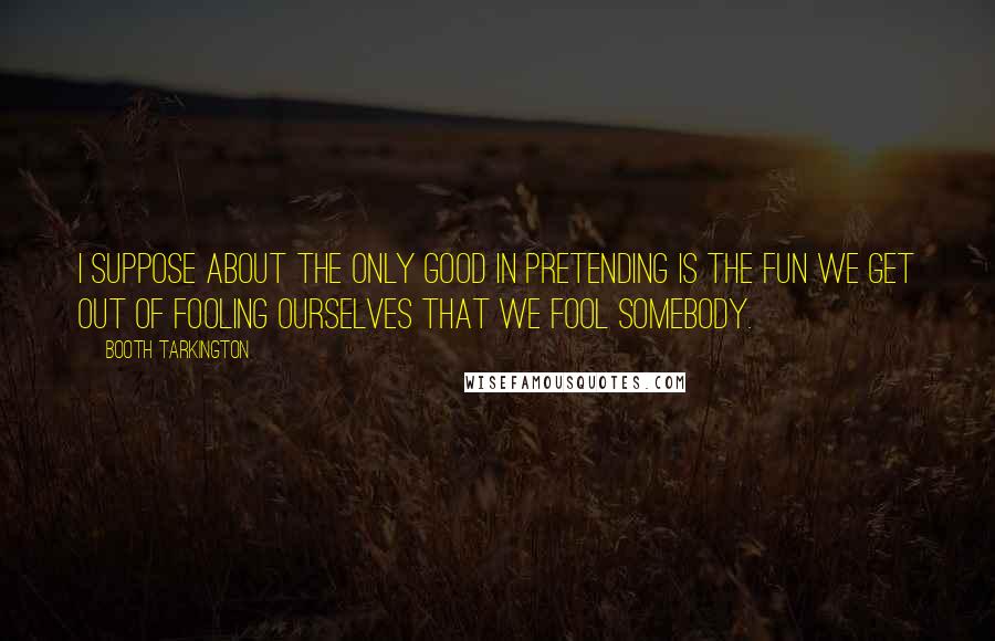 Booth Tarkington Quotes: I suppose about the only good in pretending is the fun we get out of fooling ourselves that we fool somebody.