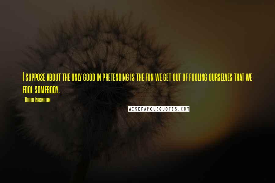 Booth Tarkington Quotes: I suppose about the only good in pretending is the fun we get out of fooling ourselves that we fool somebody.