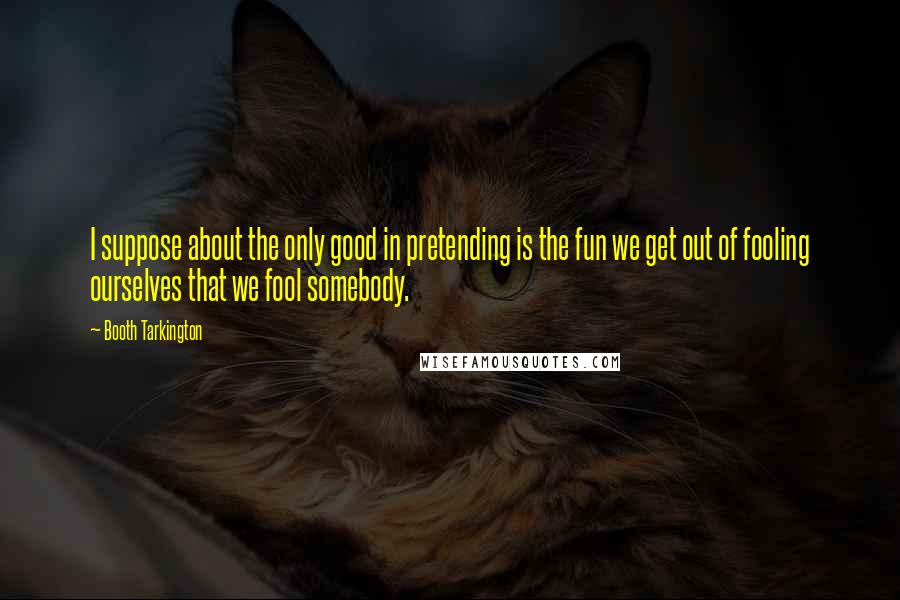Booth Tarkington Quotes: I suppose about the only good in pretending is the fun we get out of fooling ourselves that we fool somebody.