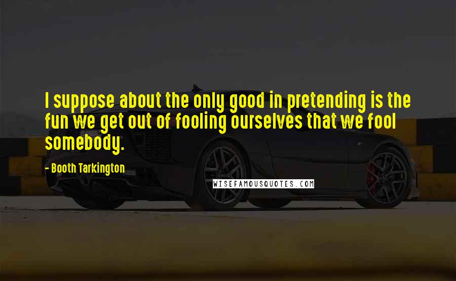 Booth Tarkington Quotes: I suppose about the only good in pretending is the fun we get out of fooling ourselves that we fool somebody.