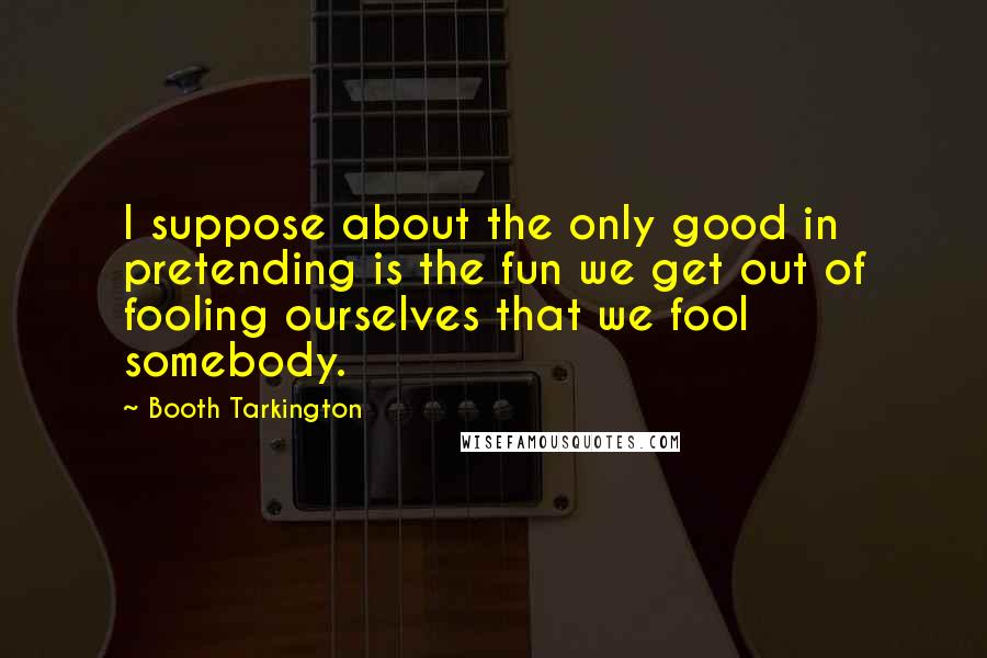 Booth Tarkington Quotes: I suppose about the only good in pretending is the fun we get out of fooling ourselves that we fool somebody.