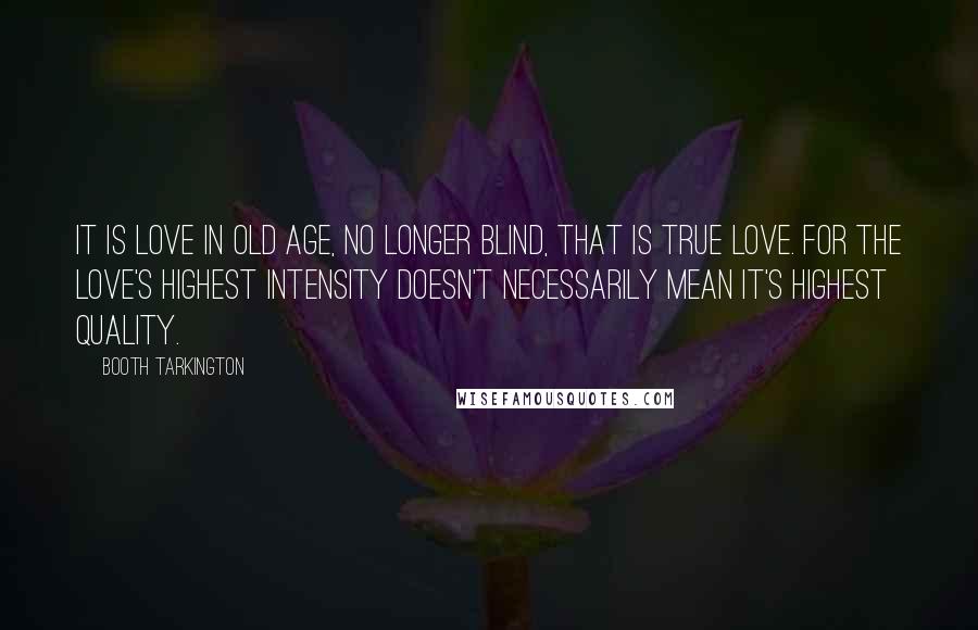 Booth Tarkington Quotes: It is love in old age, no longer blind, that is true love. For the love's highest intensity doesn't necessarily mean it's highest quality.