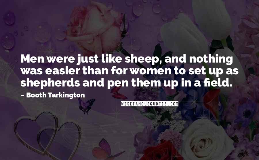 Booth Tarkington Quotes: Men were just like sheep, and nothing was easier than for women to set up as shepherds and pen them up in a field.
