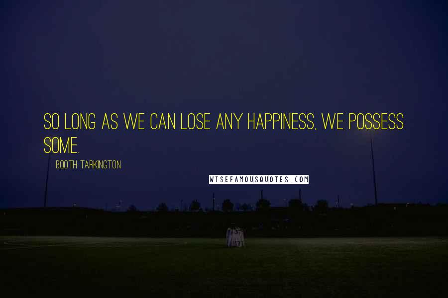 Booth Tarkington Quotes: So long as we can lose any happiness, we possess some.