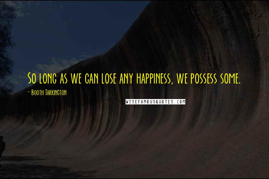 Booth Tarkington Quotes: So long as we can lose any happiness, we possess some.