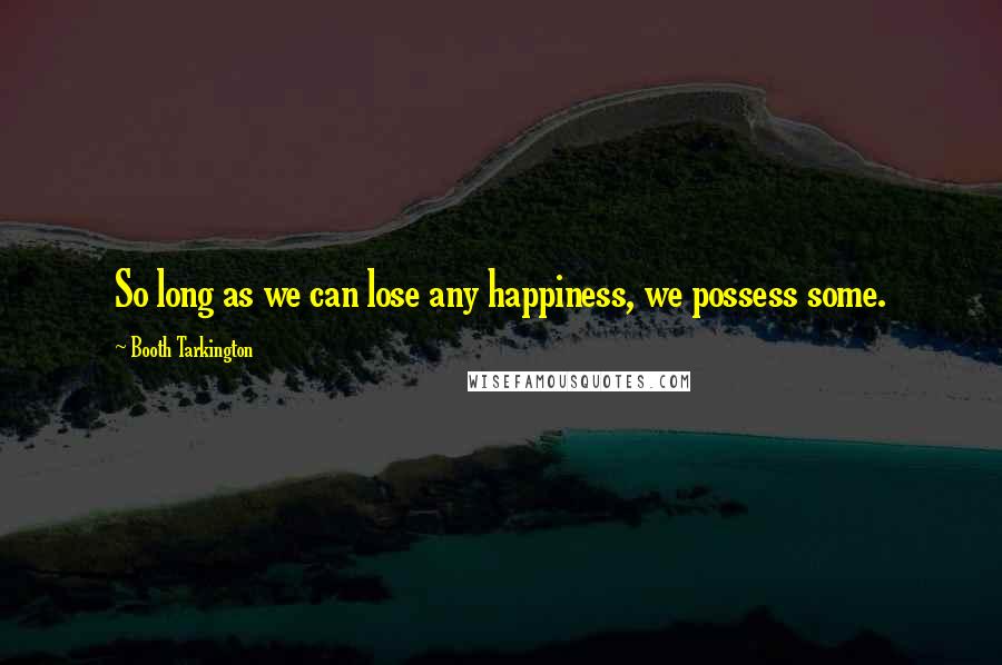 Booth Tarkington Quotes: So long as we can lose any happiness, we possess some.