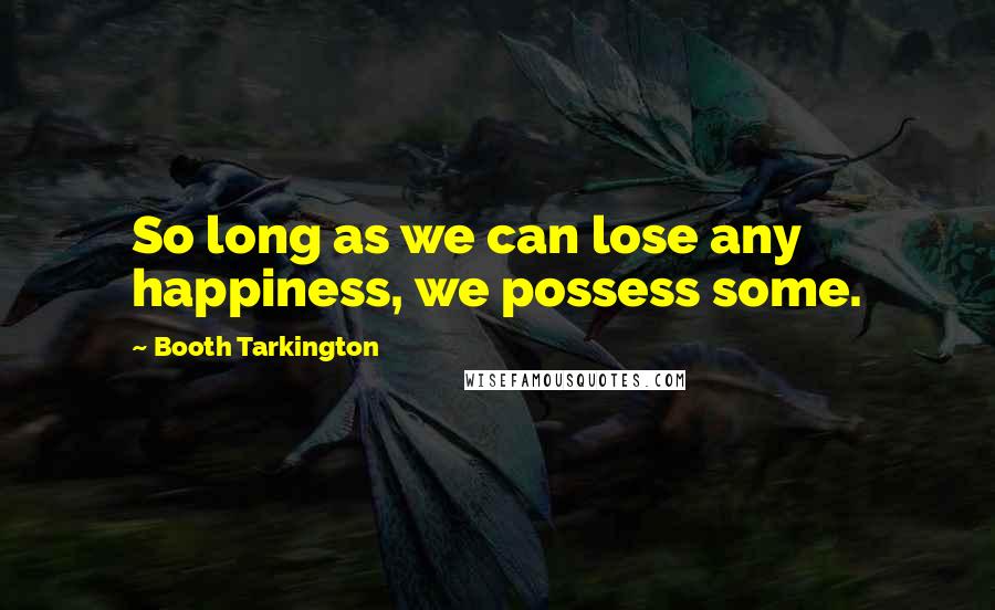 Booth Tarkington Quotes: So long as we can lose any happiness, we possess some.