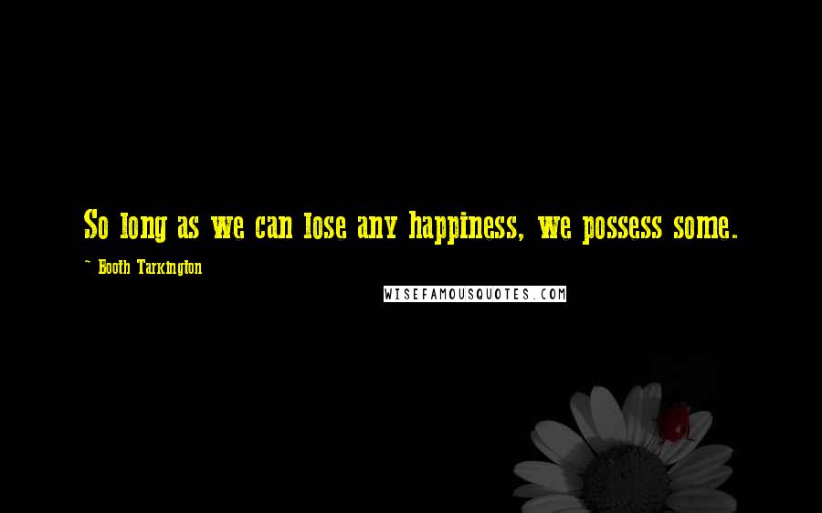 Booth Tarkington Quotes: So long as we can lose any happiness, we possess some.