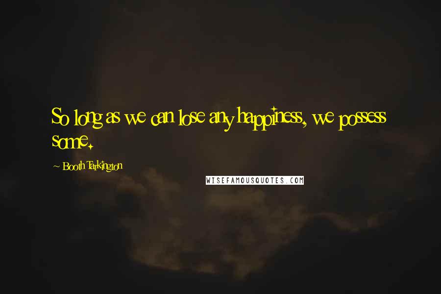 Booth Tarkington Quotes: So long as we can lose any happiness, we possess some.