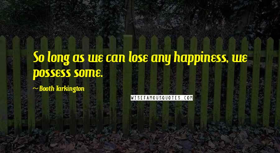 Booth Tarkington Quotes: So long as we can lose any happiness, we possess some.