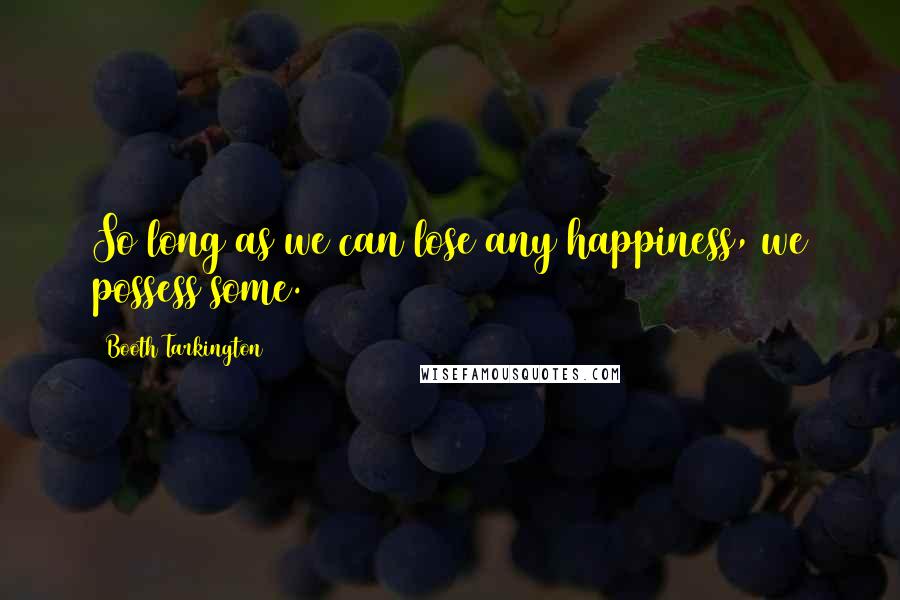 Booth Tarkington Quotes: So long as we can lose any happiness, we possess some.