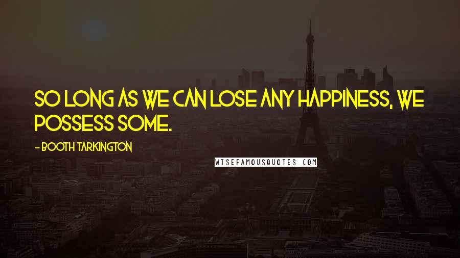 Booth Tarkington Quotes: So long as we can lose any happiness, we possess some.