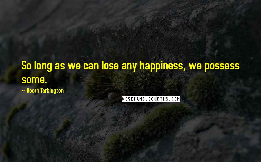 Booth Tarkington Quotes: So long as we can lose any happiness, we possess some.