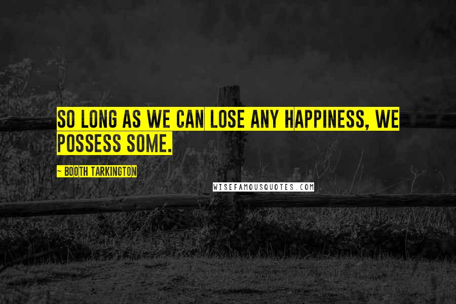 Booth Tarkington Quotes: So long as we can lose any happiness, we possess some.